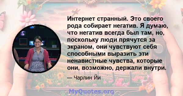 Интернет странный. Это своего рода собирает негатив. Я думаю, что негатив всегда был там, но, поскольку люди прячутся за экраном, они чувствуют себя способными выразить эти ненавистные чувства, которые они, возможно,