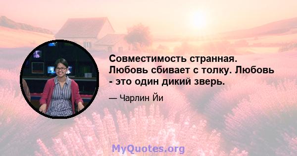 Совместимость странная. Любовь сбивает с толку. Любовь - это один дикий зверь.