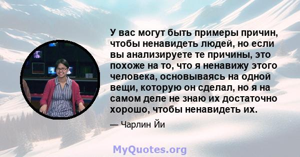 У вас могут быть примеры причин, чтобы ненавидеть людей, но если вы анализируете те причины, это похоже на то, что я ненавижу этого человека, основываясь на одной вещи, которую он сделал, но я на самом деле не знаю их