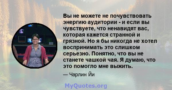 Вы не можете не почувствовать энергию аудитории - и если вы чувствуете, что ненавидят вас, которая кажется странной и грязной. Но я бы никогда не хотел воспринимать это слишком серьезно. Понятно, что вы не станете