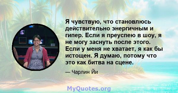 Я чувствую, что становлюсь действительно энергичным и гипер. Если я преуспею в шоу, я не могу заснуть после этого. Если у меня не хватает, я как бы истощен. Я думаю, потому что это как битва на сцене.