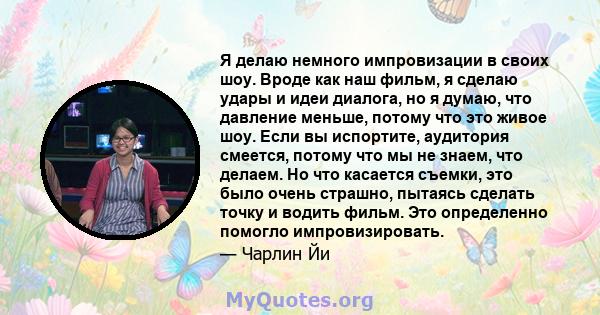 Я делаю немного импровизации в своих шоу. Вроде как наш фильм, я сделаю удары и идеи диалога, но я думаю, что давление меньше, потому что это живое шоу. Если вы испортите, аудитория смеется, потому что мы не знаем, что