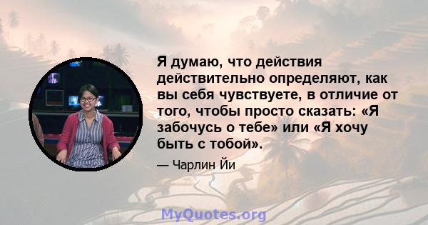 Я думаю, что действия действительно определяют, как вы себя чувствуете, в отличие от того, чтобы просто сказать: «Я забочусь о тебе» или «Я хочу быть с тобой».