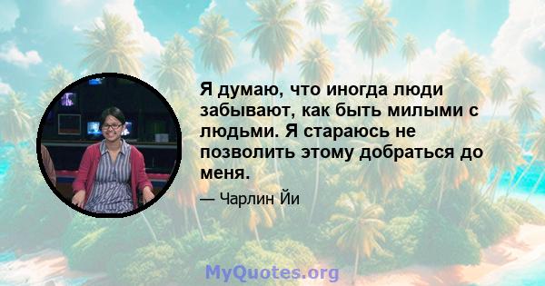 Я думаю, что иногда люди забывают, как быть милыми с людьми. Я стараюсь не позволить этому добраться до меня.