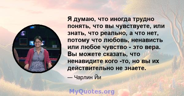 Я думаю, что иногда трудно понять, что вы чувствуете, или знать, что реально, а что нет, потому что любовь, ненависть или любое чувство - это вера. Вы можете сказать, что ненавидите кого -то, но вы их действительно не