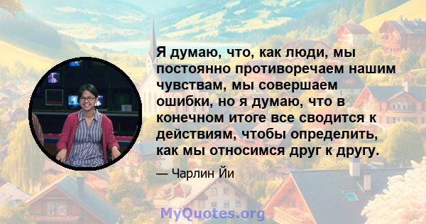 Я думаю, что, как люди, мы постоянно противоречаем нашим чувствам, мы совершаем ошибки, но я думаю, что в конечном итоге все сводится к действиям, чтобы определить, как мы относимся друг к другу.