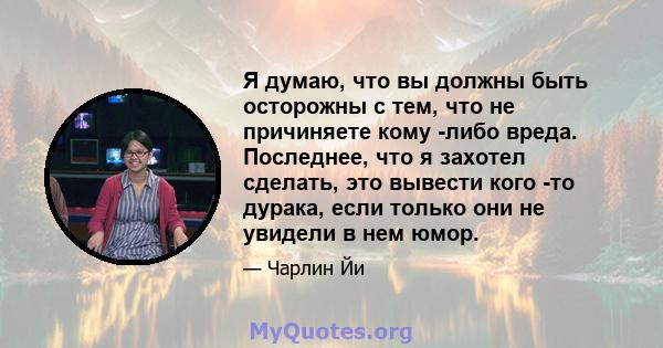 Я думаю, что вы должны быть осторожны с тем, что не причиняете кому -либо вреда. Последнее, что я захотел сделать, это вывести кого -то дурака, если только они не увидели в нем юмор.