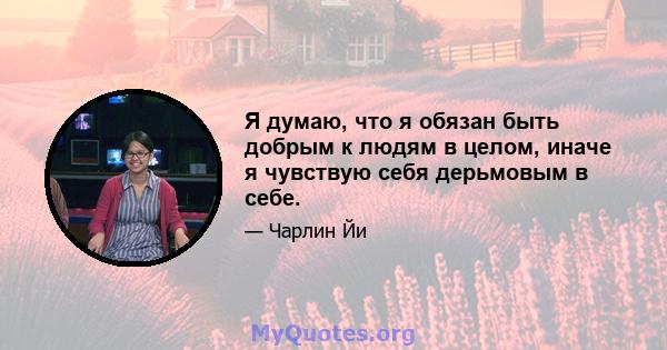 Я думаю, что я обязан быть добрым к людям в целом, иначе я чувствую себя дерьмовым в себе.