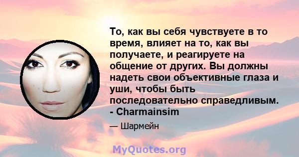 То, как вы себя чувствуете в то время, влияет на то, как вы получаете, и реагируете на общение от других. Вы должны надеть свои объективные глаза и уши, чтобы быть последовательно справедливым. - Charmainsim