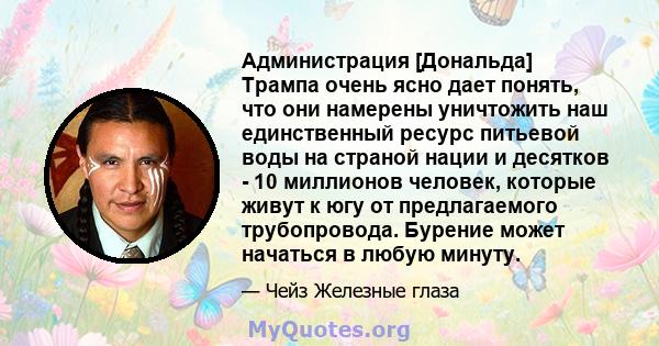 Администрация [Дональда] Трампа очень ясно дает понять, что они намерены уничтожить наш единственный ресурс питьевой воды на страной нации и десятков - 10 миллионов человек, которые живут к югу от предлагаемого