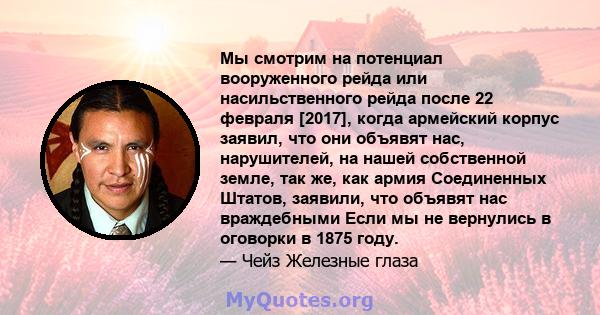 Мы смотрим на потенциал вооруженного рейда или насильственного рейда после 22 февраля [2017], когда армейский корпус заявил, что они объявят нас, нарушителей, на нашей собственной земле, так же, как армия Соединенных