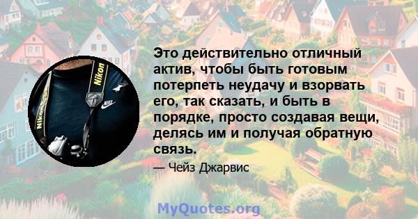 Это действительно отличный актив, чтобы быть готовым потерпеть неудачу и взорвать его, так сказать, и быть в порядке, просто создавая вещи, делясь им и получая обратную связь.