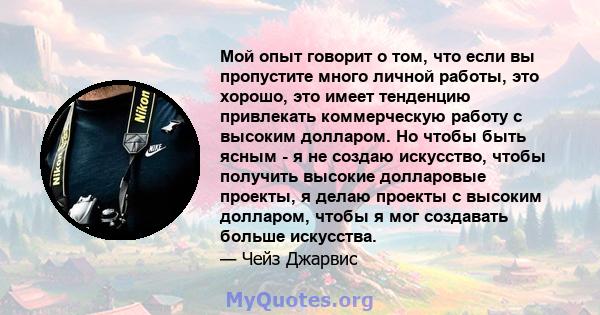 Мой опыт говорит о том, что если вы пропустите много личной работы, это хорошо, это имеет тенденцию привлекать коммерческую работу с высоким долларом. Но чтобы быть ясным - я не создаю искусство, чтобы получить высокие