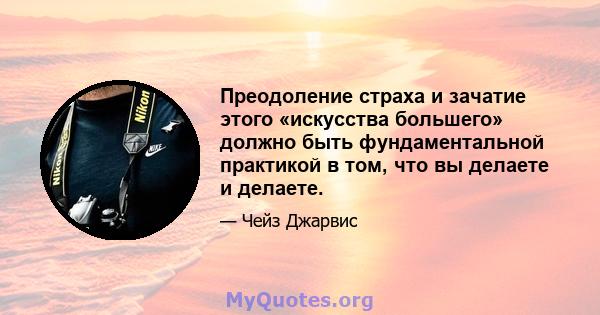 Преодоление страха и зачатие этого «искусства большего» должно быть фундаментальной практикой в ​​том, что вы делаете и делаете.