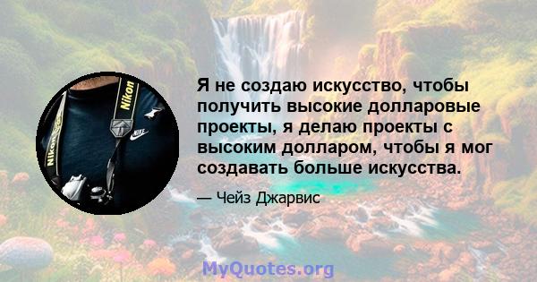 Я не создаю искусство, чтобы получить высокие долларовые проекты, я делаю проекты с высоким долларом, чтобы я мог создавать больше искусства.