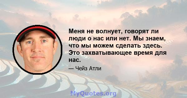 Меня не волнует, говорят ли люди о нас или нет. Мы знаем, что мы можем сделать здесь. Это захватывающее время для нас.