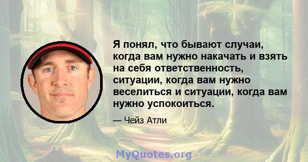 Я понял, что бывают случаи, когда вам нужно накачать и взять на себя ответственность, ситуации, когда вам нужно веселиться и ситуации, когда вам нужно успокоиться.