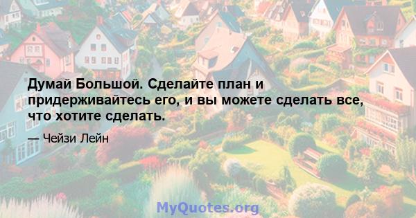 Думай Большой. Сделайте план и придерживайтесь его, и вы можете сделать все, что хотите сделать.