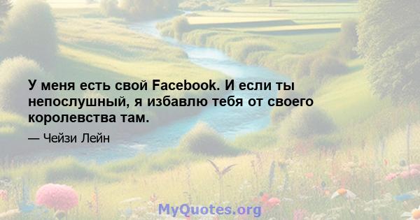 У меня есть свой Facebook. И если ты непослушный, я избавлю тебя от своего королевства там.