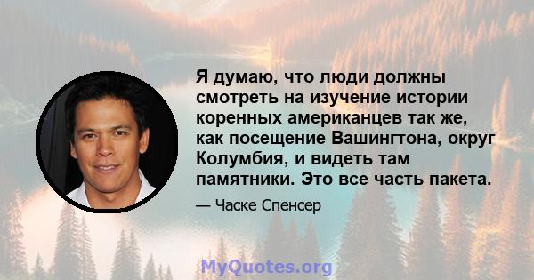 Я думаю, что люди должны смотреть на изучение истории коренных американцев так же, как посещение Вашингтона, округ Колумбия, и видеть там памятники. Это все часть пакета.