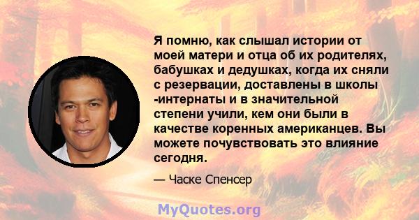 Я помню, как слышал истории от моей матери и отца об их родителях, бабушках и дедушках, когда их сняли с резервации, доставлены в школы -интернаты и в значительной степени учили, кем они были в качестве коренных