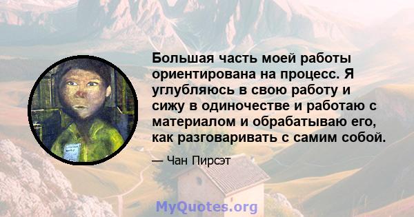 Большая часть моей работы ориентирована на процесс. Я углубляюсь в свою работу и сижу в одиночестве и работаю с материалом и обрабатываю его, как разговаривать с самим собой.