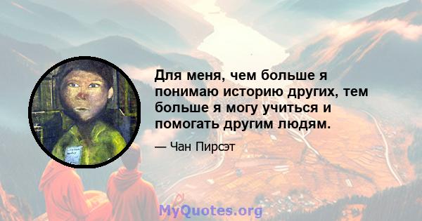 Для меня, чем больше я понимаю историю других, тем больше я могу учиться и помогать другим людям.