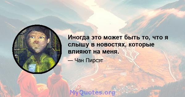 Иногда это может быть то, что я слышу в новостях, которые влияют на меня.