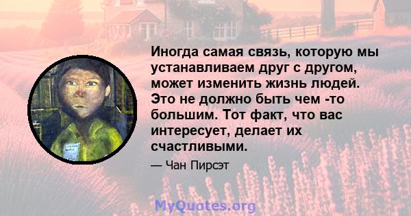 Иногда самая связь, которую мы устанавливаем друг с другом, может изменить жизнь людей. Это не должно быть чем -то большим. Тот факт, что вас интересует, делает их счастливыми.