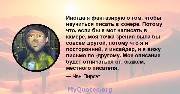 Иногда я фантазирую о том, чтобы научиться писать в кхмере. Потому что, если бы я мог написать в кхмере, моя точка зрения была бы совсем другой, потому что я и посторонний, и инсайдер, и я вижу письмо по -другому. Мое