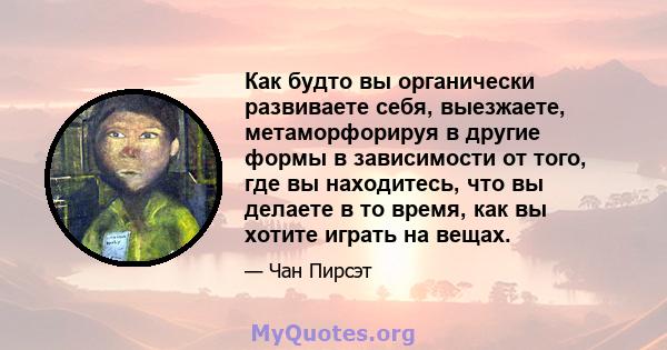 Как будто вы органически развиваете себя, выезжаете, метаморфорируя в другие формы в зависимости от того, где вы находитесь, что вы делаете в то время, как вы хотите играть на вещах.