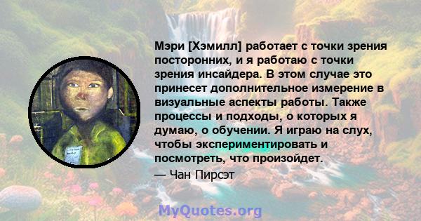 Мэри [Хэмилл] работает с точки зрения посторонних, и я работаю с точки зрения инсайдера. В этом случае это принесет дополнительное измерение в визуальные аспекты работы. Также процессы и подходы, о которых я думаю, о