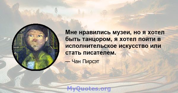 Мне нравились музеи, но я хотел быть танцором, я хотел пойти в исполнительское искусство или стать писателем.