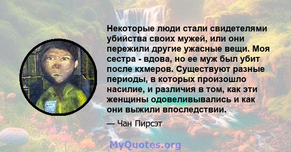 Некоторые люди стали свидетелями убийства своих мужей, или они пережили другие ужасные вещи. Моя сестра - вдова, но ее муж был убит после кхмеров. Существуют разные периоды, в которых произошло насилие, и различия в