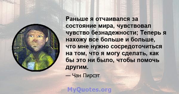 Раньше я отчаивался за состояние мира, чувствовал чувство безнадежности; Теперь я нахожу все больше и больше, что мне нужно сосредоточиться на том, что я могу сделать, как бы это ни было, чтобы помочь другим.