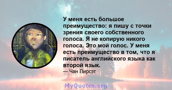 У меня есть большое преимущество: я пишу с точки зрения своего собственного голоса. Я не копирую никого голоса. Это мой голос. У меня есть преимущество в том, что я писатель английского языка как второй язык.