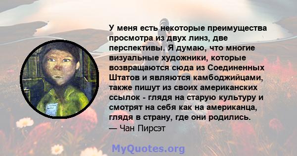 У меня есть некоторые преимущества просмотра из двух линз, две перспективы. Я думаю, что многие визуальные художники, которые возвращаются сюда из Соединенных Штатов и являются камбоджийцами, также пишут из своих