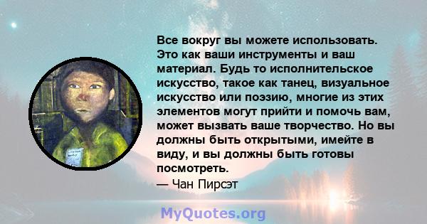 Все вокруг вы можете использовать. Это как ваши инструменты и ваш материал. Будь то исполнительское искусство, такое как танец, визуальное искусство или поэзию, многие из этих элементов могут прийти и помочь вам, может