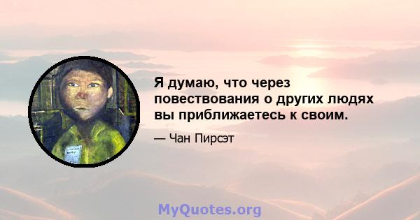 Я думаю, что через повествования о других людях вы приближаетесь к своим.