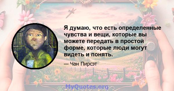 Я думаю, что есть определенные чувства и вещи, которые вы можете передать в простой форме, которые люди могут видеть и понять.