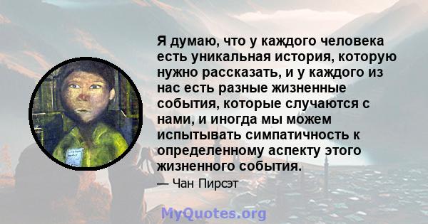 Я думаю, что у каждого человека есть уникальная история, которую нужно рассказать, и у каждого из нас есть разные жизненные события, которые случаются с нами, и иногда мы можем испытывать симпатичность к определенному