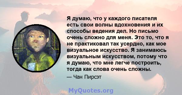 Я думаю, что у каждого писателя есть свои волны вдохновения и их способы ведения дел. Но письмо очень сложно для меня. Это то, что я не практиковал так усердно, как мое визуальное искусство. Я занимаюсь визуальным