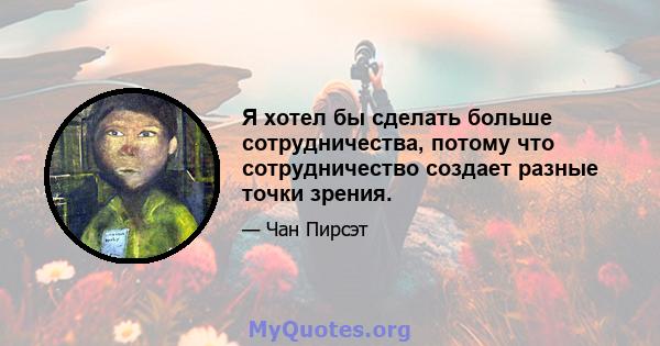 Я хотел бы сделать больше сотрудничества, потому что сотрудничество создает разные точки зрения.