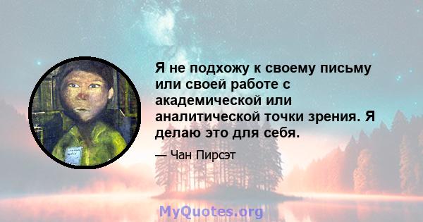 Я не подхожу к своему письму или своей работе с академической или аналитической точки зрения. Я делаю это для себя.