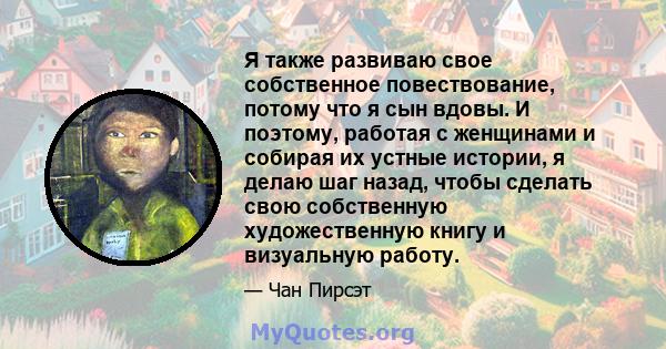 Я также развиваю свое собственное повествование, потому что я сын вдовы. И поэтому, работая с женщинами и собирая их устные истории, я делаю шаг назад, чтобы сделать свою собственную художественную книгу и визуальную