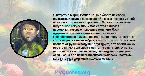 Я встретил Мэри [Хэмилл] в Нью -Йорке на своей выставке, и когда я рассказал ей о моем проекте устной истории, который она спросила: «Можно ли включить визуальное искусство?» Моя сестра сшивает наволочки, которые