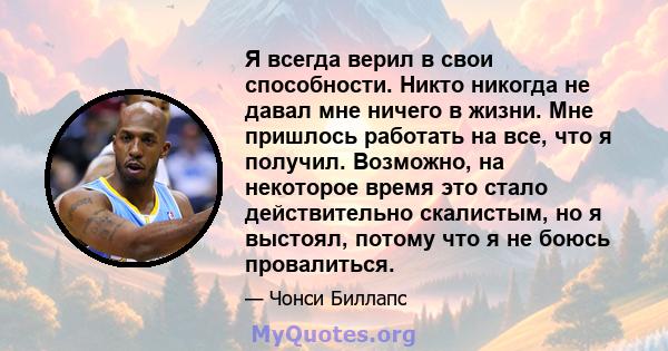 Я всегда верил в свои способности. Никто никогда не давал мне ничего в жизни. Мне пришлось работать на все, что я получил. Возможно, на некоторое время это стало действительно скалистым, но я выстоял, потому что я не