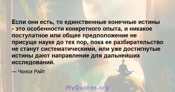 Если они есть, то единственные конечные истины - это особенности конкретного опыта, и никакое постулатное или общее предположение не присуще науке до тех пор, пока ее разбирательство не станут систематическими, или уже