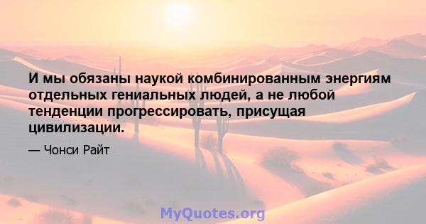 И мы обязаны наукой комбинированным энергиям отдельных гениальных людей, а не любой тенденции прогрессировать, присущая цивилизации.