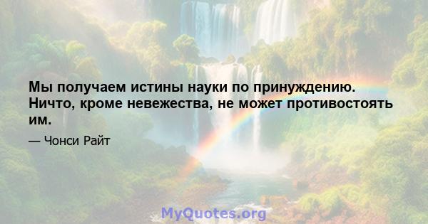 Мы получаем истины науки по принуждению. Ничто, кроме невежества, не может противостоять им.